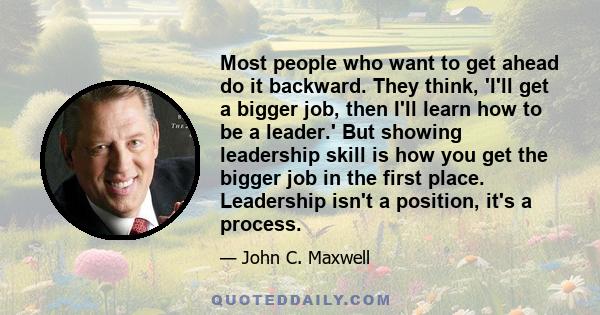 Most people who want to get ahead do it backward. They think, 'I'll get a bigger job, then I'll learn how to be a leader.' But showing leadership skill is how you get the bigger job in the first place. Leadership isn't