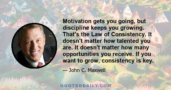 Motivation gets you going, but discipline keeps you growing. That's the Law of Consistency. It doesn't matter how talented you are. It doesn't matter how many opportunities you receive. If you want to grow, consistency