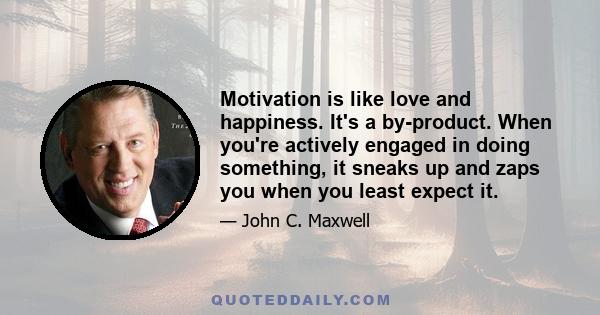 Motivation is like love and happiness. It's a by-product. When you're actively engaged in doing something, it sneaks up and zaps you when you least expect it.