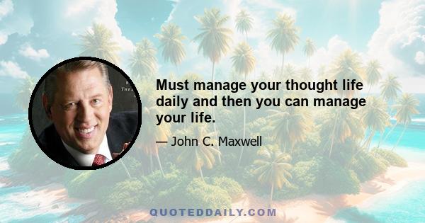 Must manage your thought life daily and then you can manage your life.