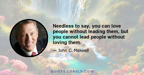 Needless to say, you can love people without leading them, but you cannot lead people without loving them.