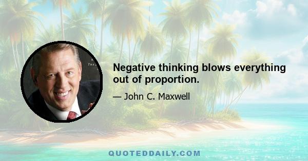 Negative thinking blows everything out of proportion.