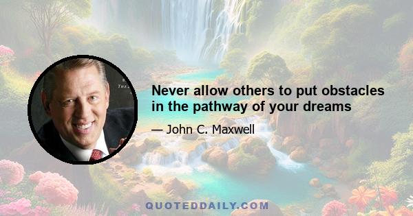 Never allow others to put obstacles in the pathway of your dreams