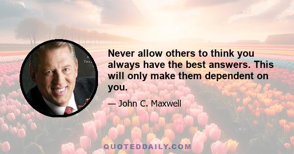 Never allow others to think you always have the best answers. This will only make them dependent on you.