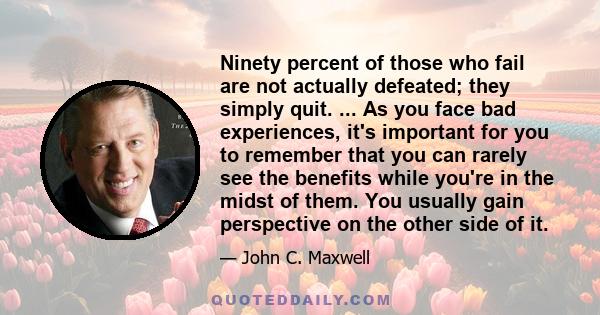 Ninety percent of those who fail are not actually defeated; they simply quit. ... As you face bad experiences, it's important for you to remember that you can rarely see the benefits while you're in the midst of them.