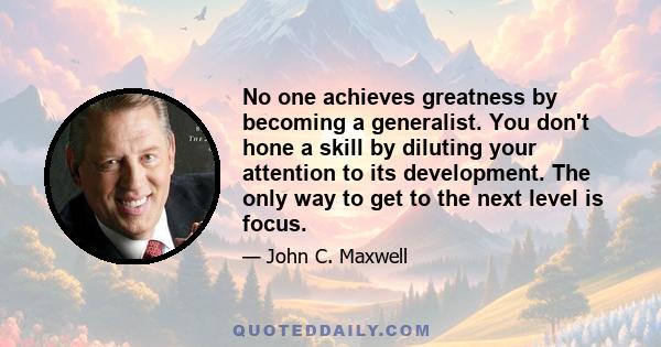 No one achieves greatness by becoming a generalist. You don't hone a skill by diluting your attention to its development. The only way to get to the next level is focus.