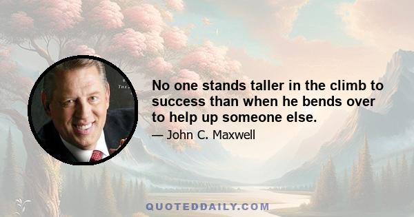 No one stands taller in the climb to success than when he bends over to help up someone else.