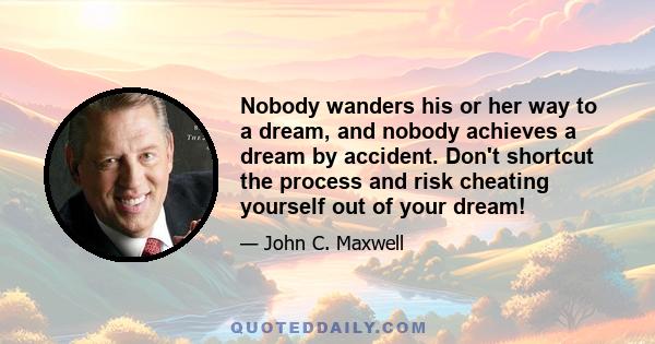 Nobody wanders his or her way to a dream, and nobody achieves a dream by accident. Don't shortcut the process and risk cheating yourself out of your dream!