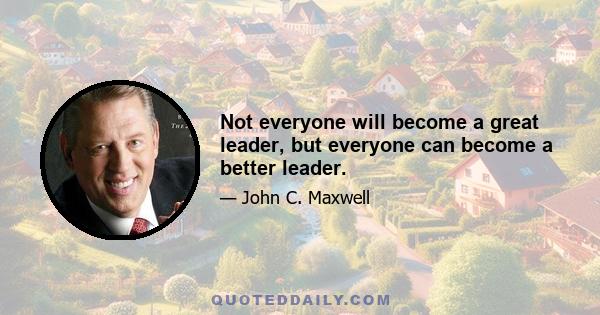 Not everyone will become a great leader, but everyone can become a better leader.