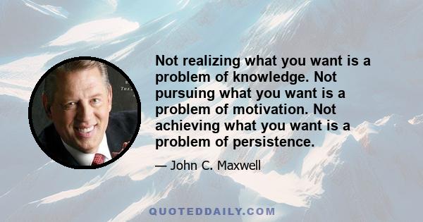 Not realizing what you want is a problem of knowledge. Not pursuing what you want is a problem of motivation. Not achieving what you want is a problem of persistence.