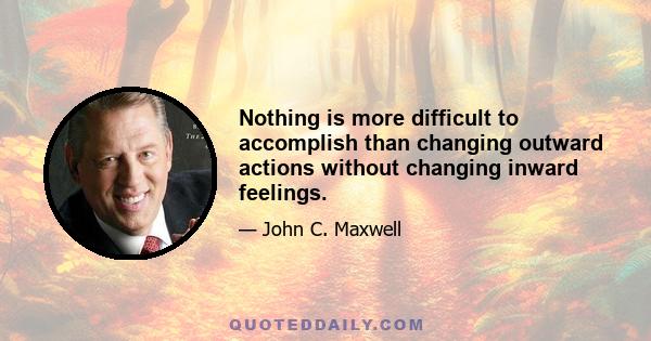 Nothing is more difficult to accomplish than changing outward actions without changing inward feelings.