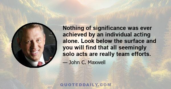 Nothing of significance was ever achieved by an individual acting alone. Look below the surface and you will find that all seemingly solo acts are really team efforts.