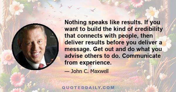 Nothing speaks like results. If you want to build the kind of credibility that connects with people, then deliver results before you deliver a message. Get out and do what you advise others to do. Communicate from