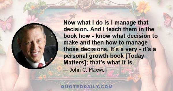 Now what I do is I manage that decision. And I teach them in the book how - know what decision to make and then how to manage those decisions. It's a very - it's a personal growth book [Today Matters]; that's what it is.