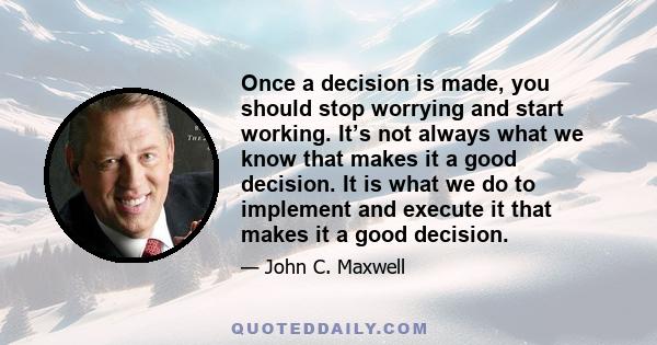 Once a decision is made, you should stop worrying and start working. It’s not always what we know that makes it a good decision. It is what we do to implement and execute it that makes it a good decision.