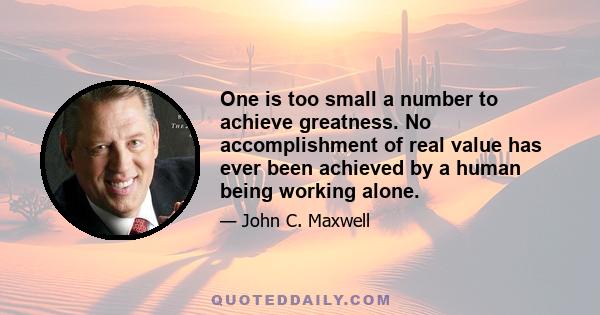 One is too small a number to achieve greatness. No accomplishment of real value has ever been achieved by a human being working alone.