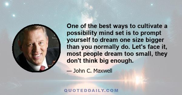 One of the best ways to cultivate a possibility mind set is to prompt yourself to dream one size bigger than you normally do. Let's face it, most people dream too small, they don't think big enough.