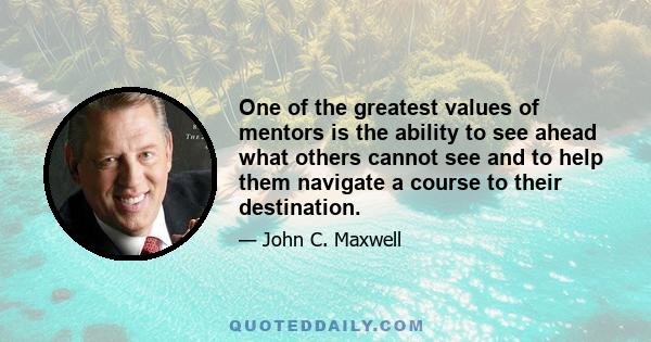 One of the greatest values of mentors is the ability to see ahead what others cannot see and to help them navigate a course to their destination.