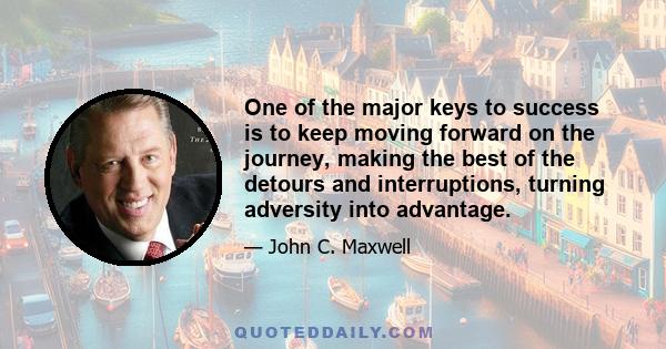 One of the major keys to success is to keep moving forward on the journey, making the best of the detours and interruptions, turning adversity into advantage.