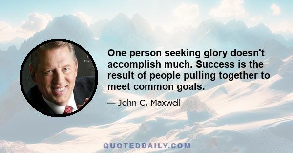 One person seeking glory doesn't accomplish much. Success is the result of people pulling together to meet common goals.