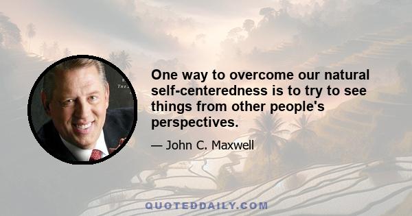 One way to overcome our natural self-centeredness is to try to see things from other people's perspectives.