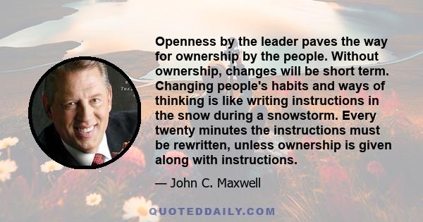 Openness by the leader paves the way for ownership by the people. Without ownership, changes will be short term. Changing people's habits and ways of thinking is like writing instructions in the snow during a snowstorm. 