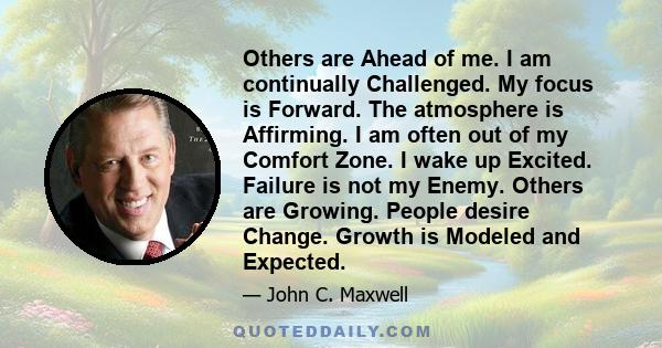 Others are Ahead of me. I am continually Challenged. My focus is Forward. The atmosphere is Affirming. I am often out of my Comfort Zone. I wake up Excited. Failure is not my Enemy. Others are Growing. People desire