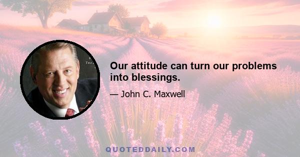 Our attitude can turn our problems into blessings.