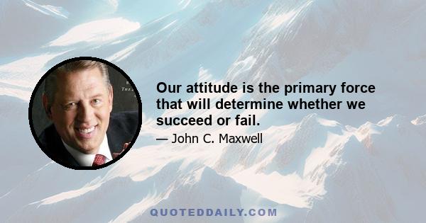 Our attitude is the primary force that will determine whether we succeed or fail.