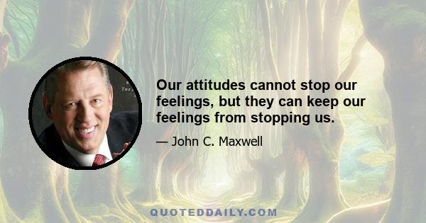 Our attitudes cannot stop our feelings, but they can keep our feelings from stopping us.