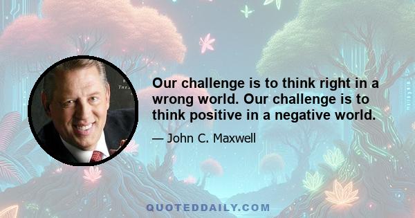 Our challenge is to think right in a wrong world. Our challenge is to think positive in a negative world.