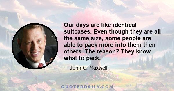 Our days are like identical suitcases. Even though they are all the same size, some people are able to pack more into them then others. The reason? They know what to pack.