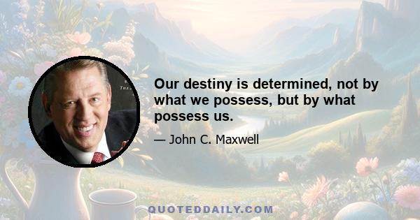 Our destiny is determined, not by what we possess, but by what possess us.