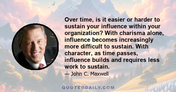 Over time, is it easier or harder to sustain your influence within your organization? With charisma alone, influence becomes increasingly more difficult to sustain. With character, as time passes, influence builds and