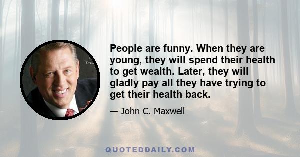 People are funny. When they are young, they will spend their health to get wealth. Later, they will gladly pay all they have trying to get their health back.