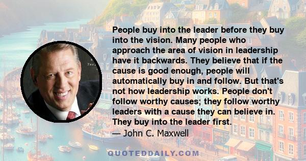 People buy into the leader before they buy into the vision. Many people who approach the area of vision in leadership have it backwards. They believe that if the cause is good enough, people will automatically buy in