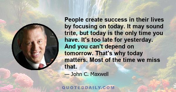 People create success in their lives by focusing on today. It may sound trite, but today is the only time you have. It's too late for yesterday. And you can't depend on tomorrow. That's why today matters. Most of the