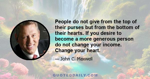 People do not give from the top of their purses but from the bottom of their hearts. If you desire to become a more generous person do not change your income. Change your heart.