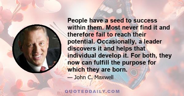 People have a seed to success within them. Most never find it and therefore fail to reach their potential. Occasionally, a leader discovers it and helps that individual develop it. For both, they now can fulfill the