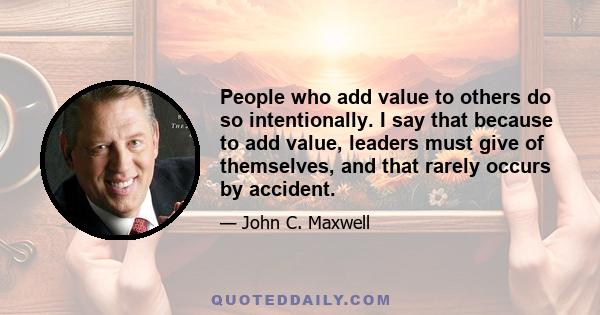 People who add value to others do so intentionally. I say that because to add value, leaders must give of themselves, and that rarely occurs by accident.