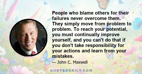 People who blame others for their failures never overcome them. They simply move from problem to problem. To reach your potential, you must continually improve yourself, and you can't do that if you don't take