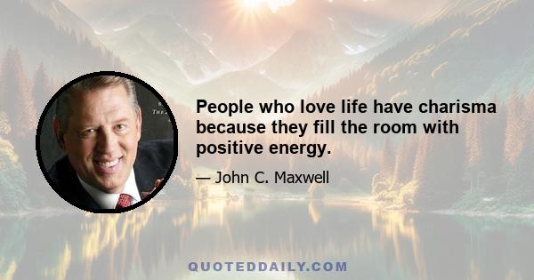 People who love life have charisma because they fill the room with positive energy.