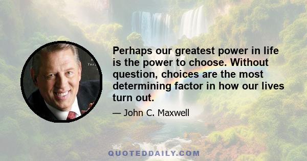 Perhaps our greatest power in life is the power to choose. Without question, choices are the most determining factor in how our lives turn out.