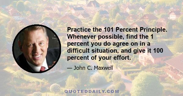 Practice the 101 Percent Principle. Whenever possible, find the 1 percent you do agree on in a difficult situation, and give it 100 percent of your effort.