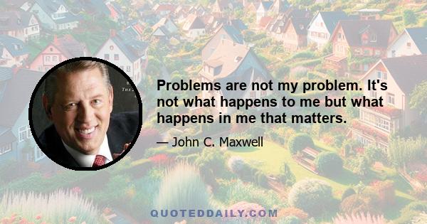 Problems are not my problem. It's not what happens to me but what happens in me that matters.