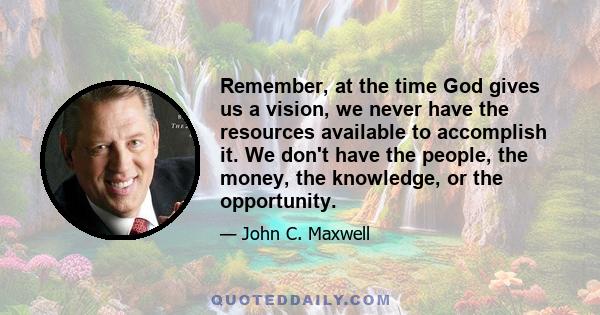 Remember, at the time God gives us a vision, we never have the resources available to accomplish it. We don't have the people, the money, the knowledge, or the opportunity.