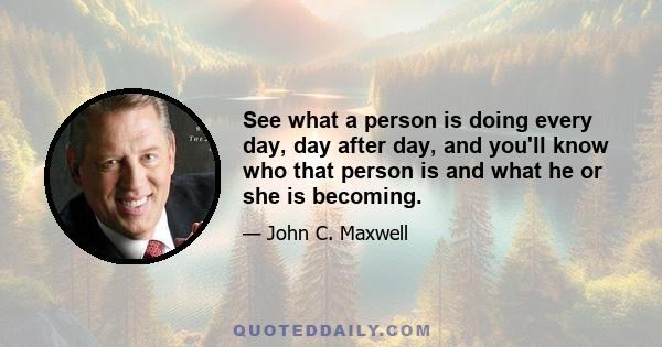 See what a person is doing every day, day after day, and you'll know who that person is and what he or she is becoming.