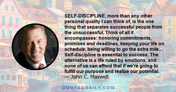 SELF-DISCIPLINE, more than any other personal quality I can think of, is the one thing that separates successful people from the unsuccessful. Think of all it encompasses: honoring commitments, promises and deadlines,