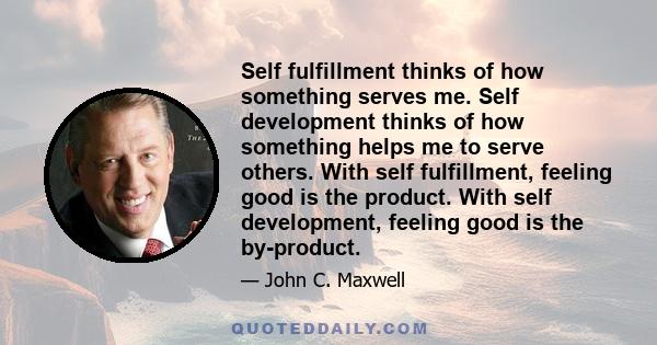 Self fulfillment thinks of how something serves me. Self development thinks of how something helps me to serve others. With self fulfillment, feeling good is the product. With self development, feeling good is the