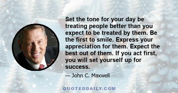 Set the tone for your day be treating people better than you expect to be treated by them. Be the first to smile. Express your appreciation for them. Expect the best out of them. If you act first, you will set yourself